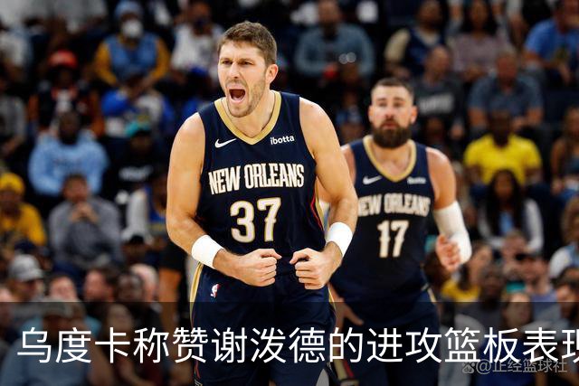 乌度卡称赞谢泼德的进攻篮板表现极大鼓舞球队士气